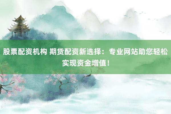 股票配资机构 期货配资新选择：专业网站助您轻松实现资金增值！