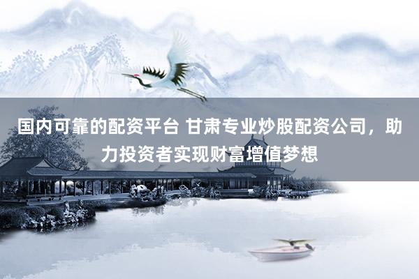 国内可靠的配资平台 甘肃专业炒股配资公司，助力投资者实现财富增值梦想