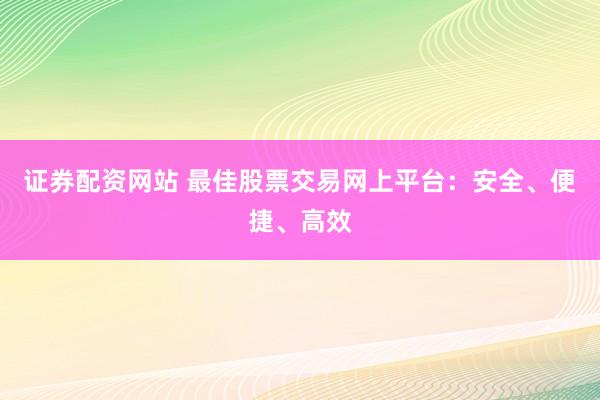 证券配资网站 最佳股票交易网上平台：安全、便捷、高效