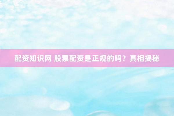 配资知识网 股票配资是正规的吗？真相揭秘
